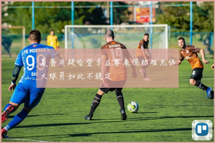 夏普质疑哈登季后赛表现称难见伟大球员如此不稳定