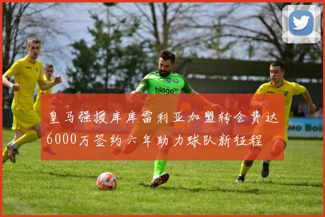 皇马强援库库雷利亚加盟转会费达6000万签约六年助力球队新征程
