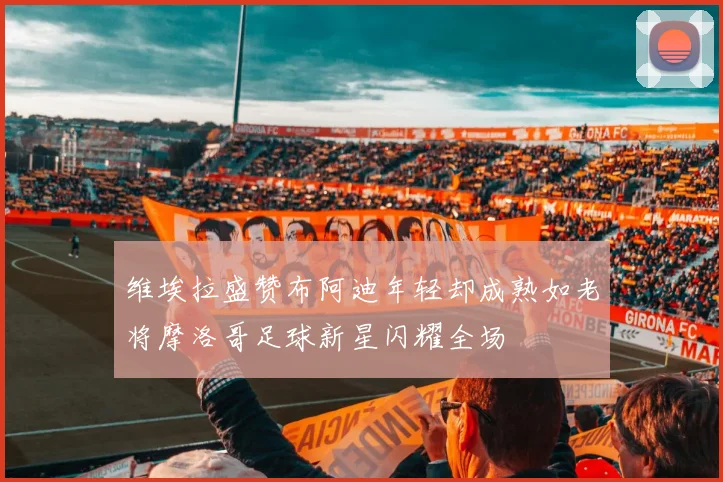 维埃拉盛赞布阿迪年轻却成熟如老将摩洛哥足球新星闪耀全场
