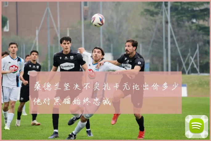 桑德兰坚决不卖扎卡无论出价多少他对黑猫始终忠诚