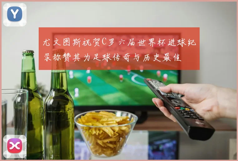 尤文图斯祝贺C罗六届世界杯进球纪录称赞其为足球传奇与历史最佳