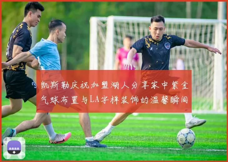 凯斯勒庆祝加盟湖人分享家中紫金气球布置与LA字样装饰的温馨瞬间