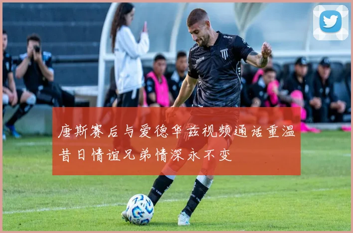 唐斯赛后与爱德华兹视频通话重温昔日情谊兄弟情深永不变