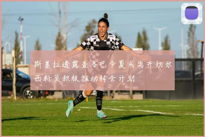 斯基拉透露查洛巴今夏或离开切尔西科莫积极推动转会计划