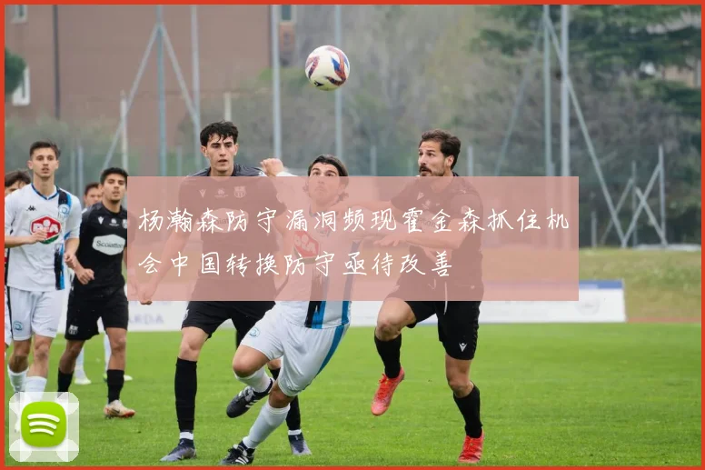 杨瀚森防守漏洞频现霍金森抓住机会中国转换防守亟待改善