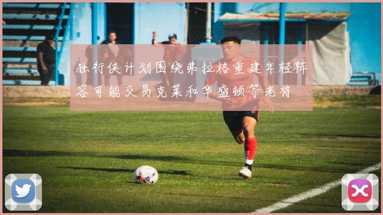 独行侠计划围绕弗拉格重建年轻阵容可能交易克莱和华盛顿等老将