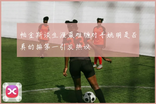 帕金斯谈生涯最难缠对手姚明是否真的排第一引发热议