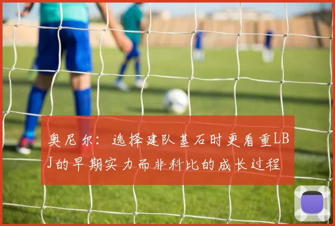 奥尼尔：选择建队基石时更看重LBJ的早期实力而非科比的成长过程