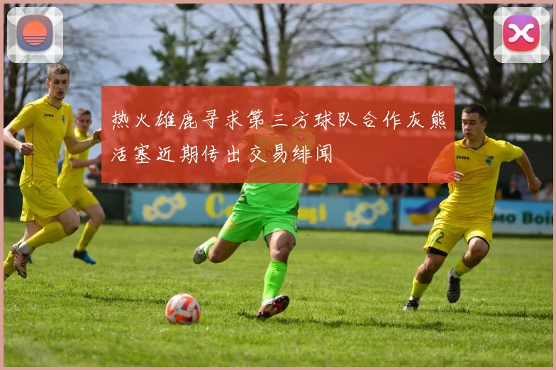热火雄鹿寻求第三方球队合作灰熊活塞近期传出交易绯闻