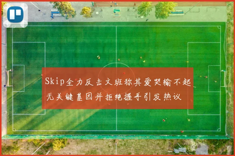 Skip全力反击文班称其爱哭输不起无关键基因并拒绝握手引发热议
