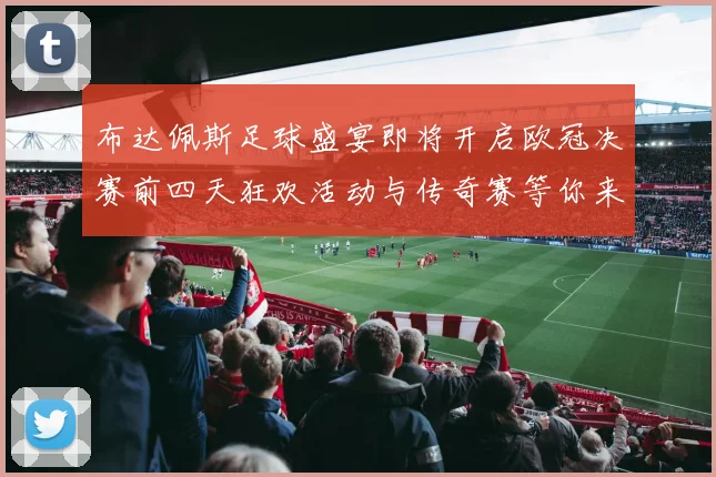 布达佩斯足球盛宴即将开启欧冠决赛前四天狂欢活动与传奇赛等你来参与