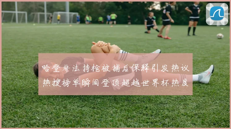 哈登非法持枪被捕后保释引发热议热搜榜单瞬间登顶超越世界杯热度