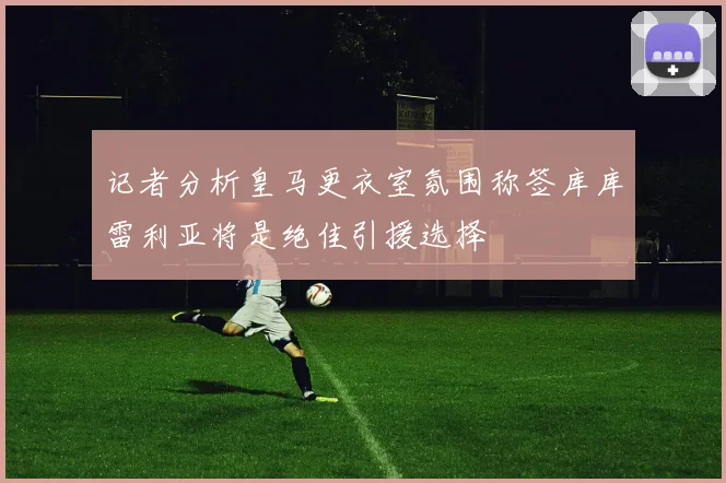 记者分析皇马更衣室氛围称签库库雷利亚将是绝佳引援选择