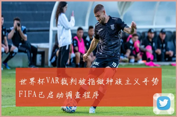世界杯VAR裁判被指做种族主义手势FIFA已启动调查程序